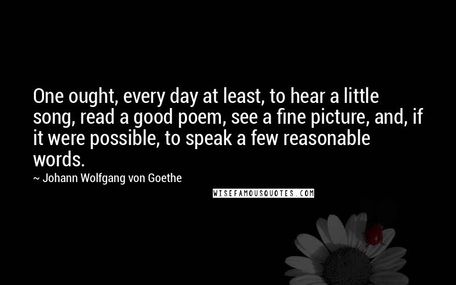 Johann Wolfgang Von Goethe Quotes: One ought, every day at least, to hear a little song, read a good poem, see a fine picture, and, if it were possible, to speak a few reasonable words.