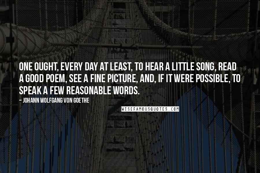 Johann Wolfgang Von Goethe Quotes: One ought, every day at least, to hear a little song, read a good poem, see a fine picture, and, if it were possible, to speak a few reasonable words.