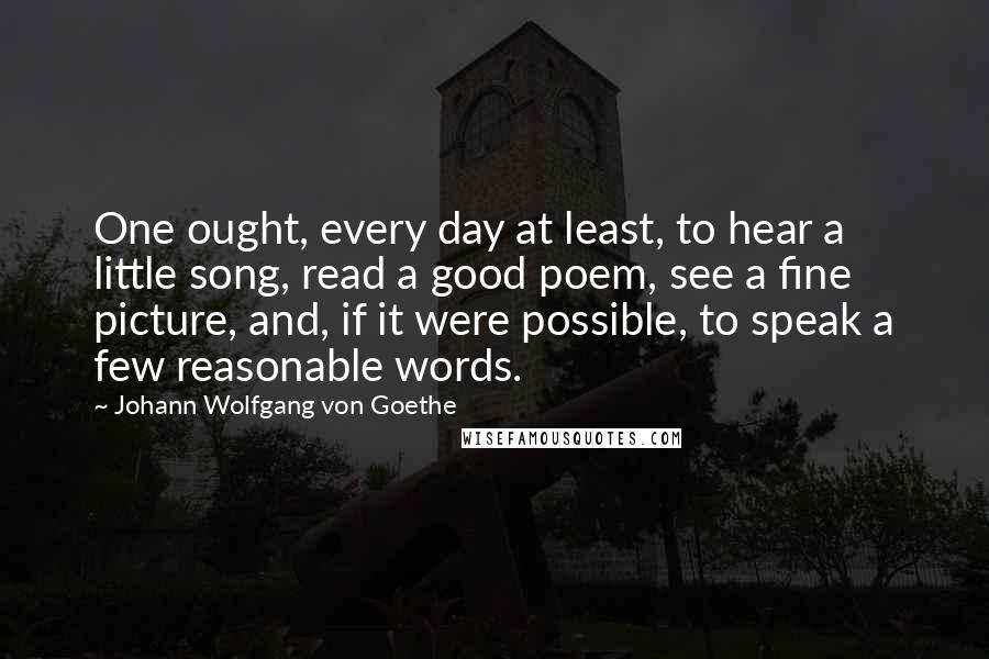 Johann Wolfgang Von Goethe Quotes: One ought, every day at least, to hear a little song, read a good poem, see a fine picture, and, if it were possible, to speak a few reasonable words.