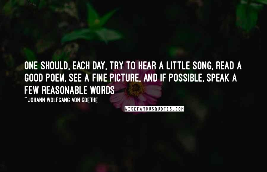 Johann Wolfgang Von Goethe Quotes: One should, each day, try to hear a little song, read a good poem, see a fine picture, and if possible, speak a few reasonable words