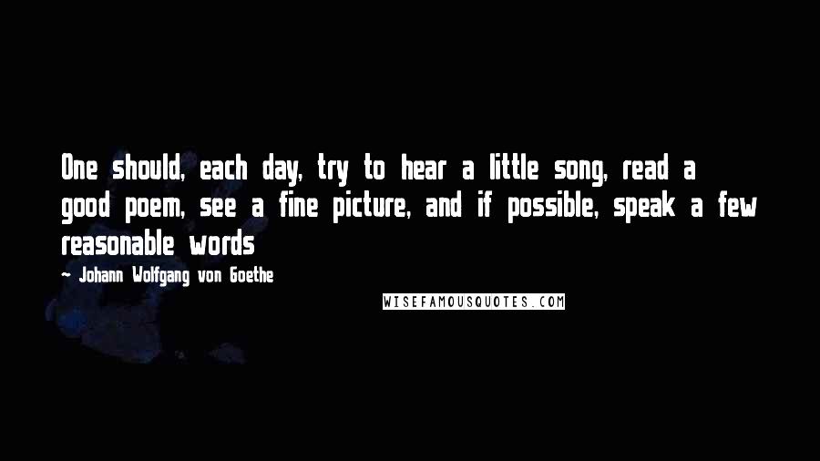 Johann Wolfgang Von Goethe Quotes: One should, each day, try to hear a little song, read a good poem, see a fine picture, and if possible, speak a few reasonable words