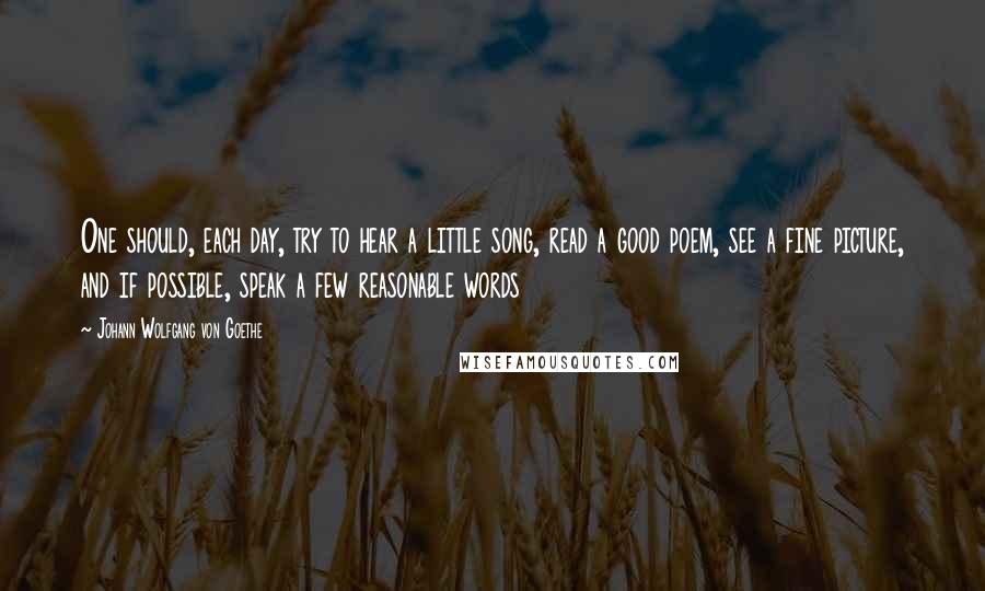 Johann Wolfgang Von Goethe Quotes: One should, each day, try to hear a little song, read a good poem, see a fine picture, and if possible, speak a few reasonable words