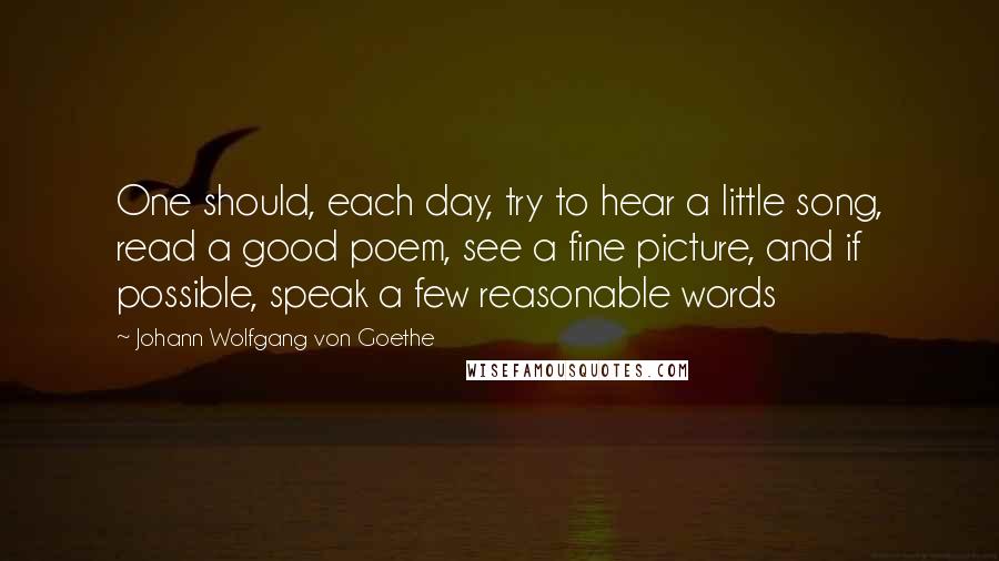 Johann Wolfgang Von Goethe Quotes: One should, each day, try to hear a little song, read a good poem, see a fine picture, and if possible, speak a few reasonable words