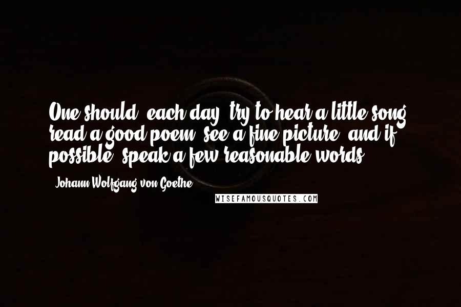 Johann Wolfgang Von Goethe Quotes: One should, each day, try to hear a little song, read a good poem, see a fine picture, and if possible, speak a few reasonable words