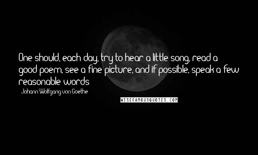 Johann Wolfgang Von Goethe Quotes: One should, each day, try to hear a little song, read a good poem, see a fine picture, and if possible, speak a few reasonable words