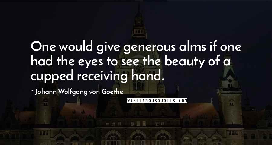 Johann Wolfgang Von Goethe Quotes: One would give generous alms if one had the eyes to see the beauty of a cupped receiving hand.