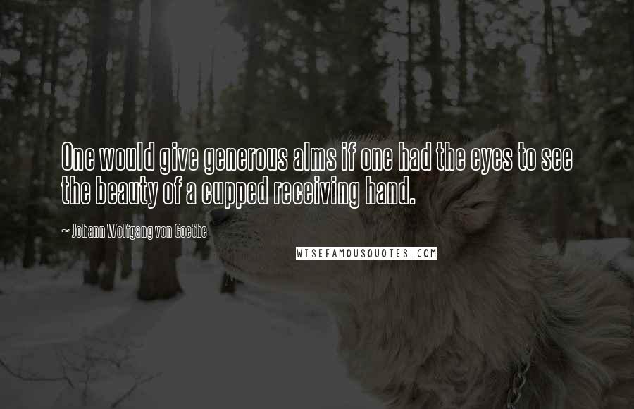 Johann Wolfgang Von Goethe Quotes: One would give generous alms if one had the eyes to see the beauty of a cupped receiving hand.