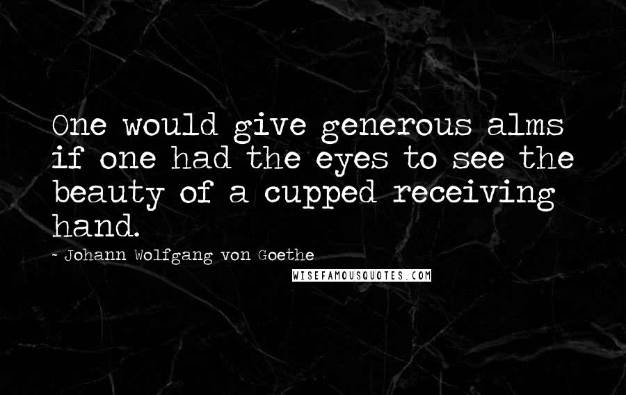 Johann Wolfgang Von Goethe Quotes: One would give generous alms if one had the eyes to see the beauty of a cupped receiving hand.