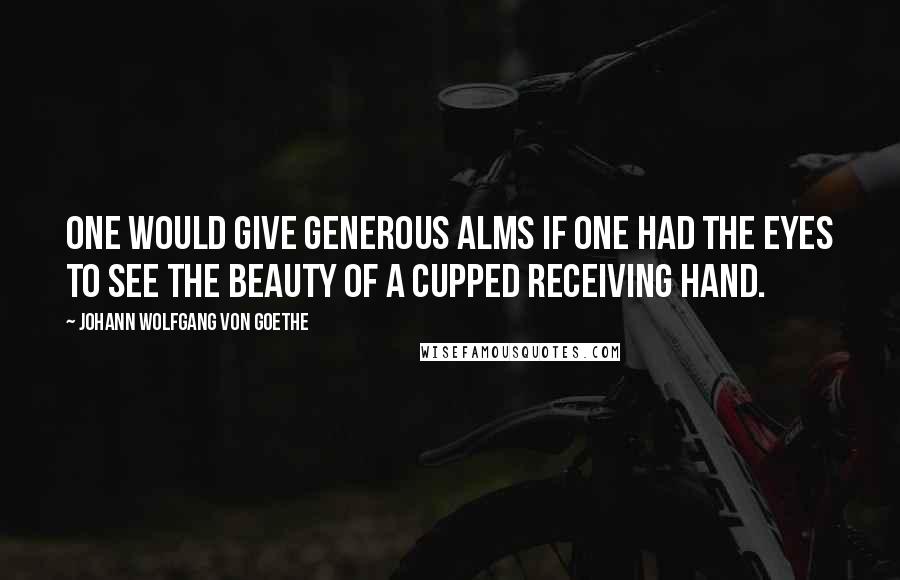 Johann Wolfgang Von Goethe Quotes: One would give generous alms if one had the eyes to see the beauty of a cupped receiving hand.