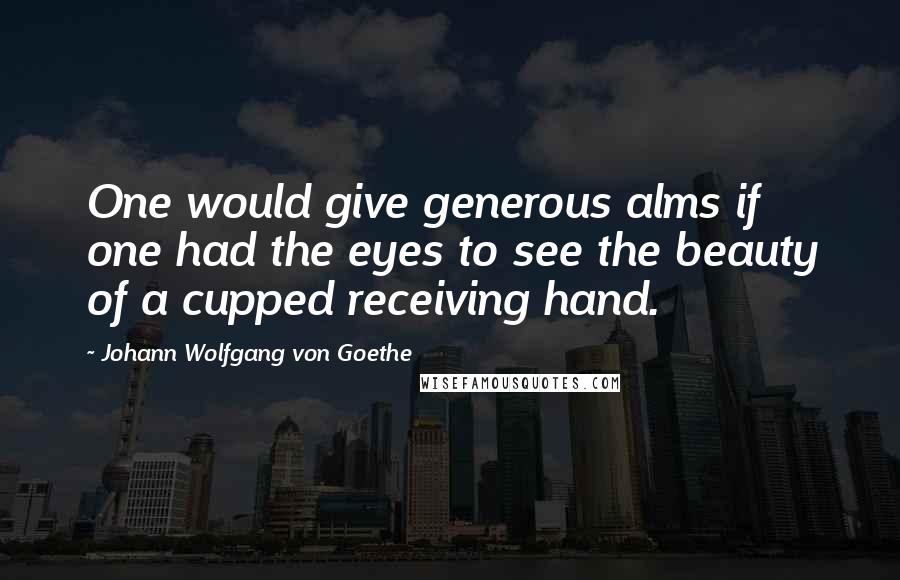 Johann Wolfgang Von Goethe Quotes: One would give generous alms if one had the eyes to see the beauty of a cupped receiving hand.