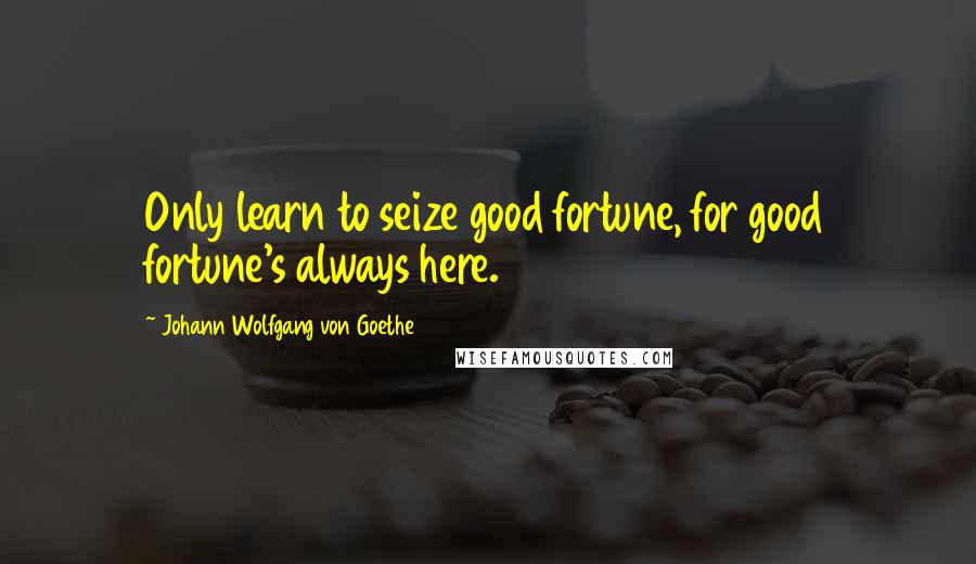 Johann Wolfgang Von Goethe Quotes: Only learn to seize good fortune, for good fortune's always here.