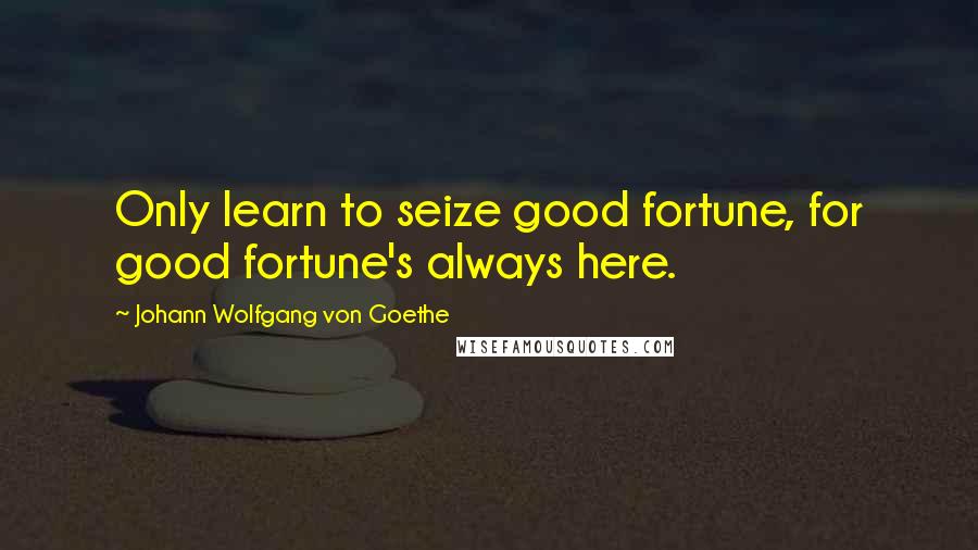 Johann Wolfgang Von Goethe Quotes: Only learn to seize good fortune, for good fortune's always here.