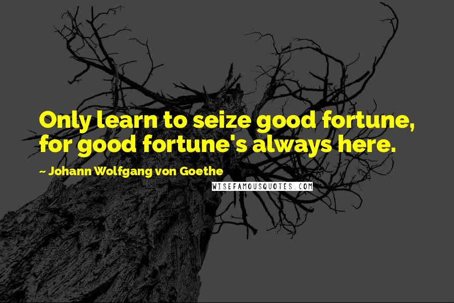 Johann Wolfgang Von Goethe Quotes: Only learn to seize good fortune, for good fortune's always here.