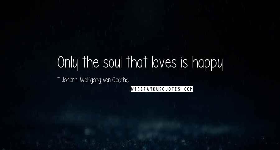 Johann Wolfgang Von Goethe Quotes: Only the soul that loves is happy