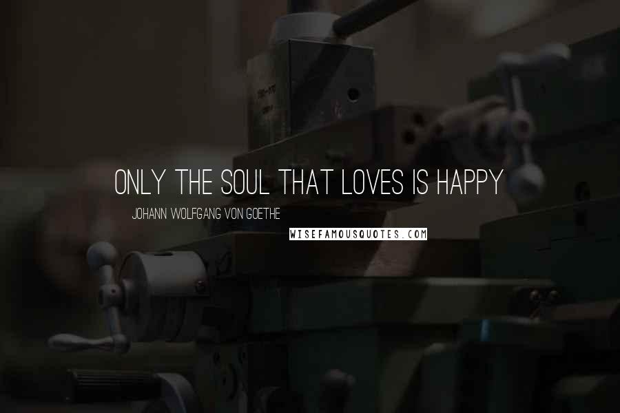 Johann Wolfgang Von Goethe Quotes: Only the soul that loves is happy