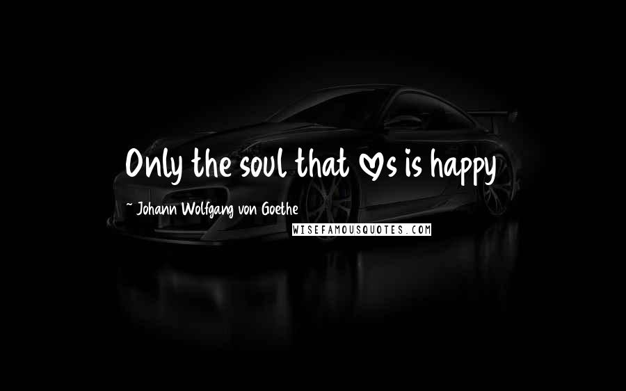 Johann Wolfgang Von Goethe Quotes: Only the soul that loves is happy