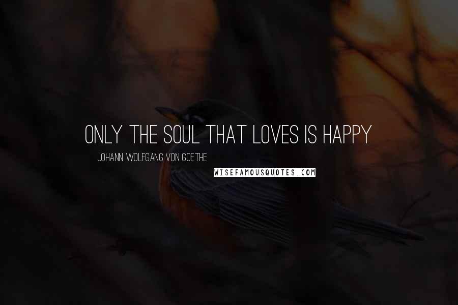 Johann Wolfgang Von Goethe Quotes: Only the soul that loves is happy