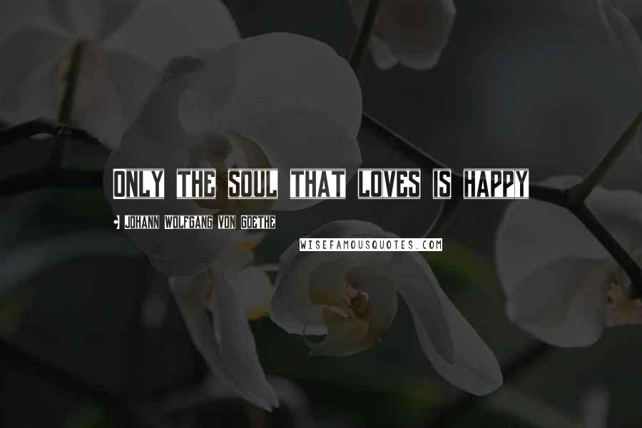 Johann Wolfgang Von Goethe Quotes: Only the soul that loves is happy