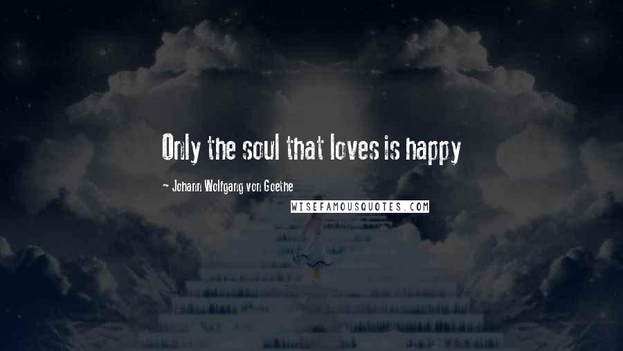 Johann Wolfgang Von Goethe Quotes: Only the soul that loves is happy