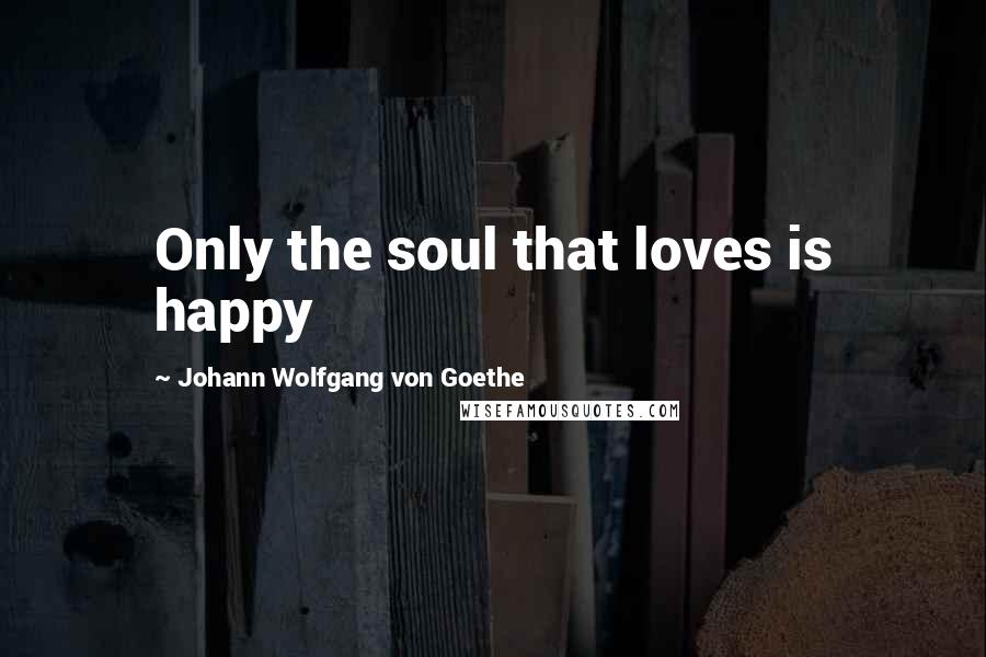 Johann Wolfgang Von Goethe Quotes: Only the soul that loves is happy