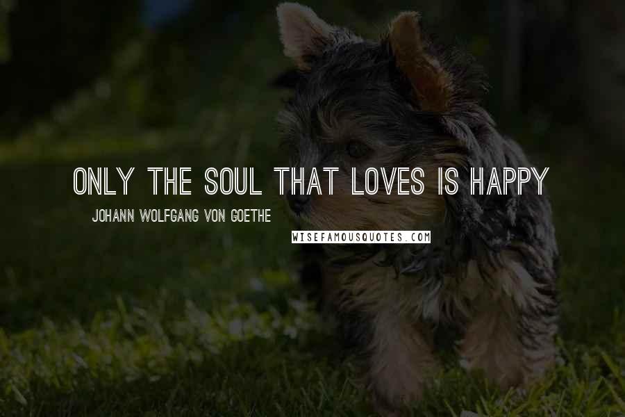 Johann Wolfgang Von Goethe Quotes: Only the soul that loves is happy