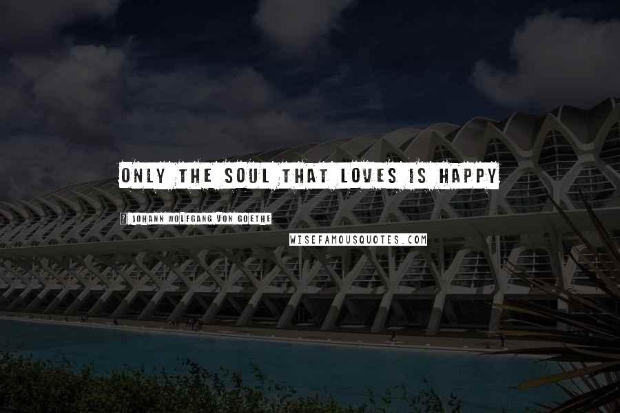 Johann Wolfgang Von Goethe Quotes: Only the soul that loves is happy