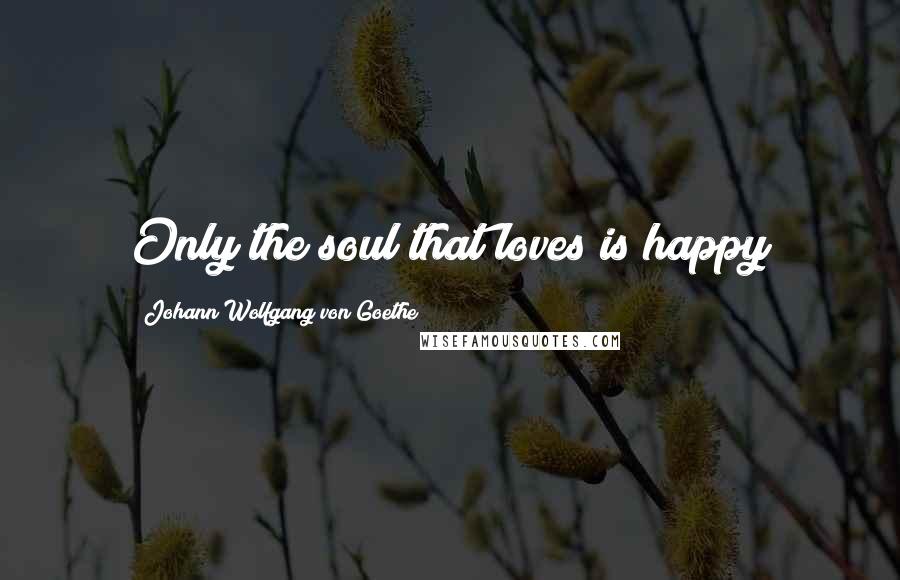 Johann Wolfgang Von Goethe Quotes: Only the soul that loves is happy