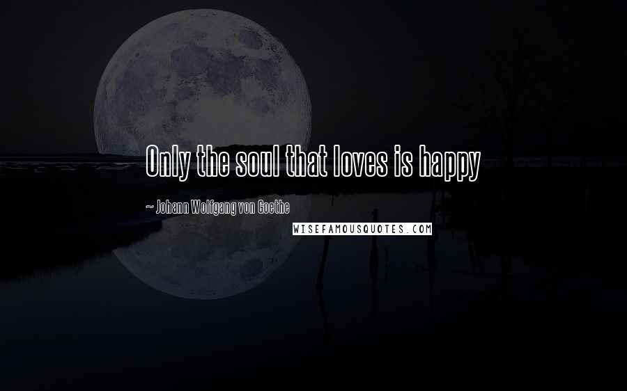 Johann Wolfgang Von Goethe Quotes: Only the soul that loves is happy