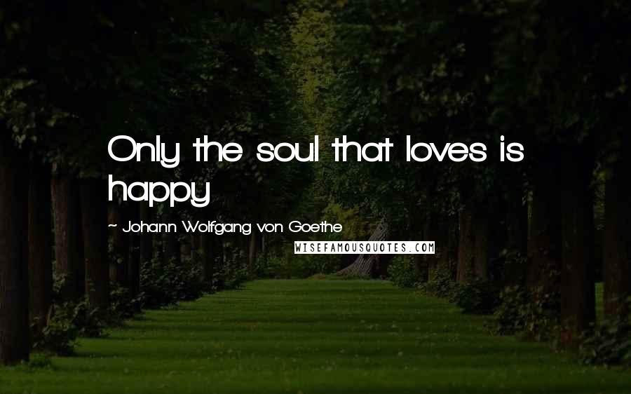 Johann Wolfgang Von Goethe Quotes: Only the soul that loves is happy