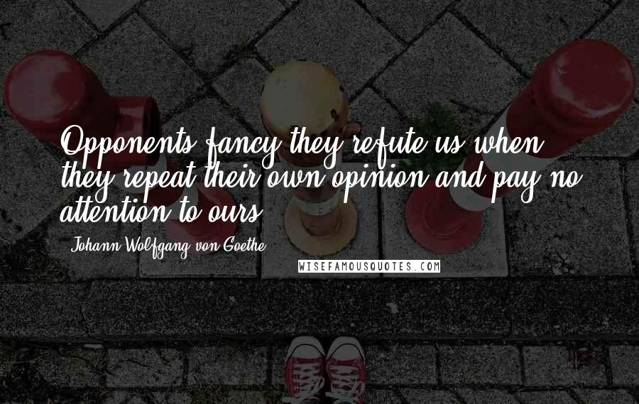 Johann Wolfgang Von Goethe Quotes: Opponents fancy they refute us when they repeat their own opinion and pay no attention to ours.