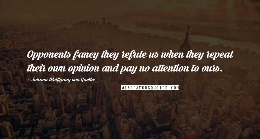 Johann Wolfgang Von Goethe Quotes: Opponents fancy they refute us when they repeat their own opinion and pay no attention to ours.