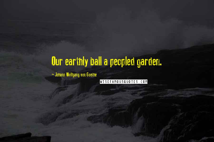 Johann Wolfgang Von Goethe Quotes: Our earthly ball a peopled garden.