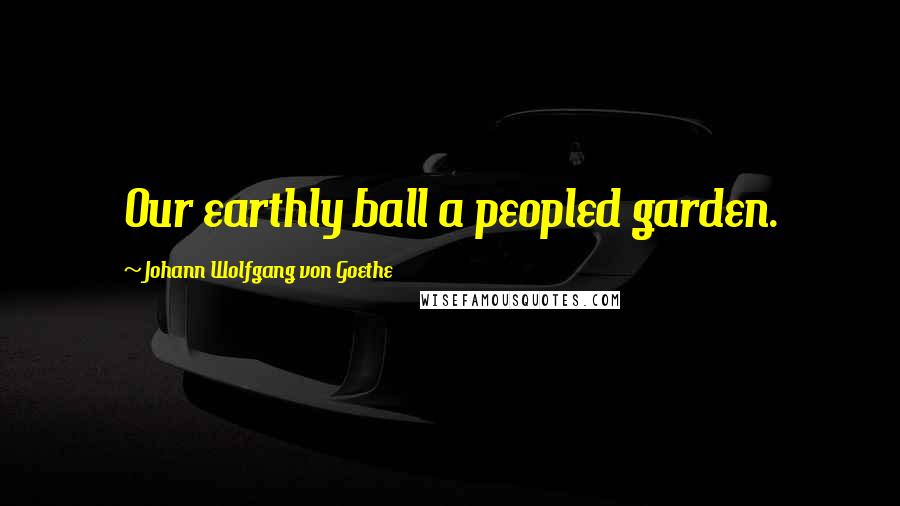 Johann Wolfgang Von Goethe Quotes: Our earthly ball a peopled garden.