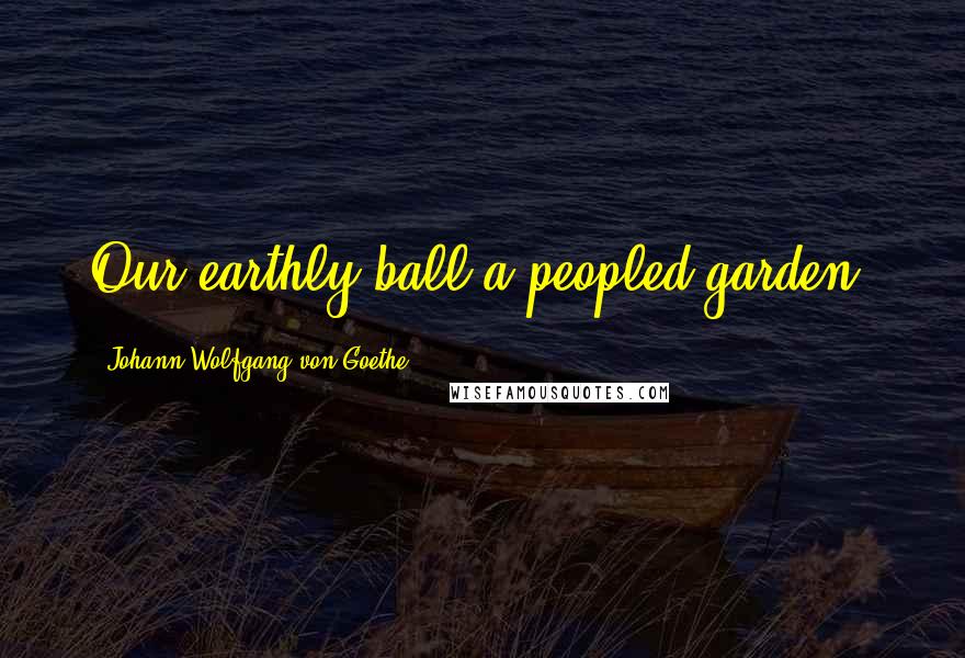 Johann Wolfgang Von Goethe Quotes: Our earthly ball a peopled garden.