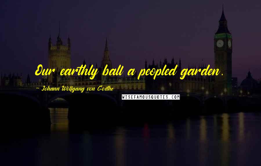 Johann Wolfgang Von Goethe Quotes: Our earthly ball a peopled garden.