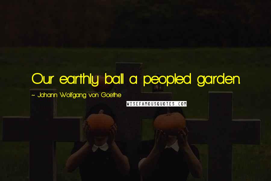 Johann Wolfgang Von Goethe Quotes: Our earthly ball a peopled garden.