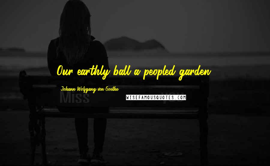 Johann Wolfgang Von Goethe Quotes: Our earthly ball a peopled garden.