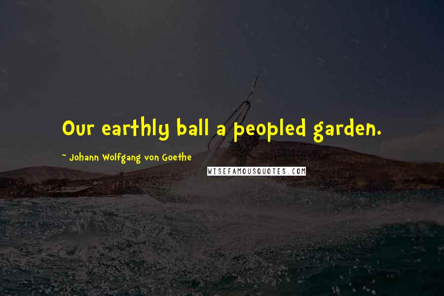 Johann Wolfgang Von Goethe Quotes: Our earthly ball a peopled garden.