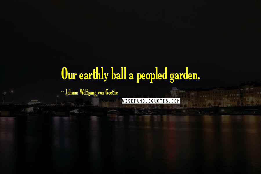 Johann Wolfgang Von Goethe Quotes: Our earthly ball a peopled garden.