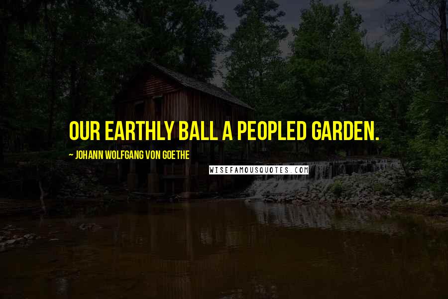 Johann Wolfgang Von Goethe Quotes: Our earthly ball a peopled garden.