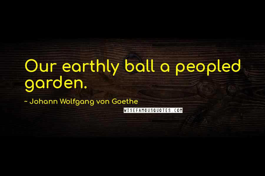 Johann Wolfgang Von Goethe Quotes: Our earthly ball a peopled garden.