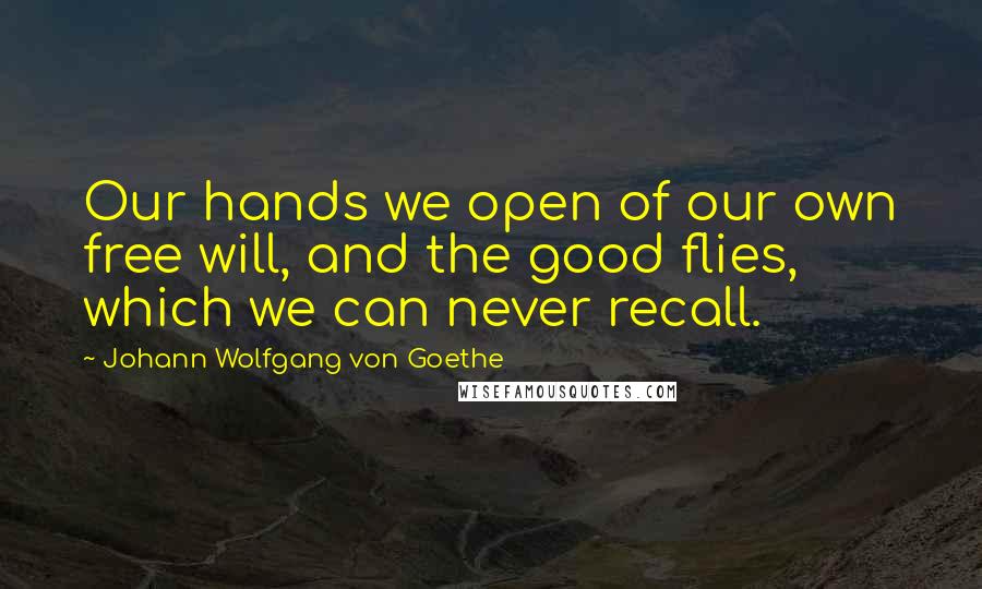 Johann Wolfgang Von Goethe Quotes: Our hands we open of our own free will, and the good flies, which we can never recall.