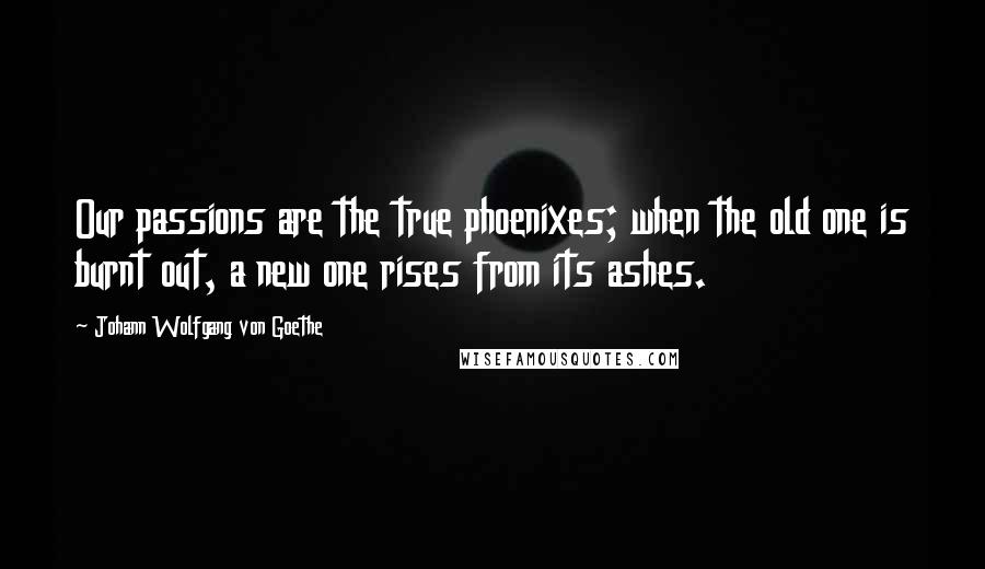 Johann Wolfgang Von Goethe Quotes: Our passions are the true phoenixes; when the old one is burnt out, a new one rises from its ashes.