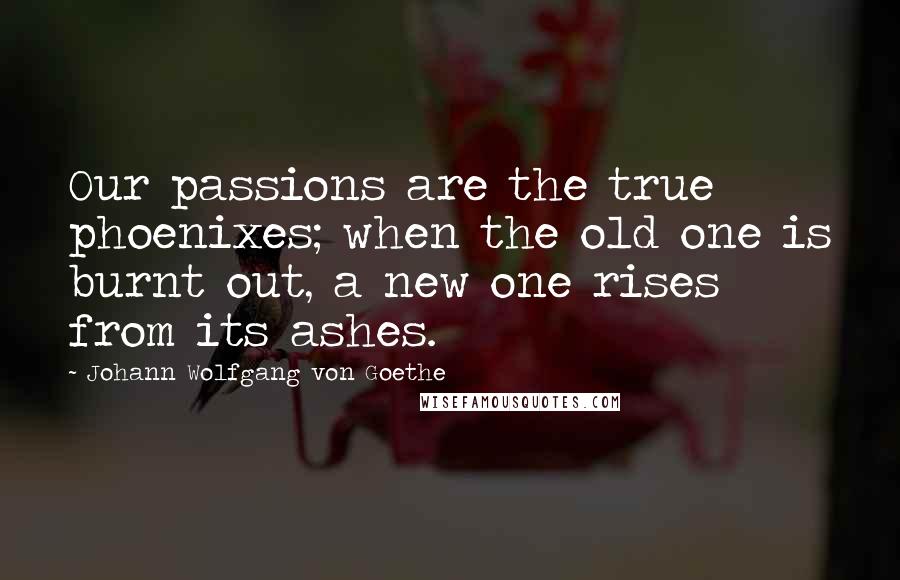 Johann Wolfgang Von Goethe Quotes: Our passions are the true phoenixes; when the old one is burnt out, a new one rises from its ashes.