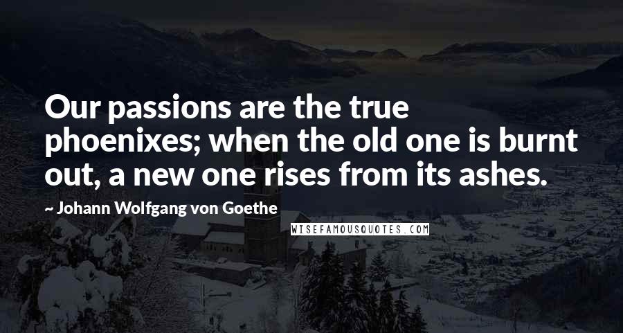 Johann Wolfgang Von Goethe Quotes: Our passions are the true phoenixes; when the old one is burnt out, a new one rises from its ashes.