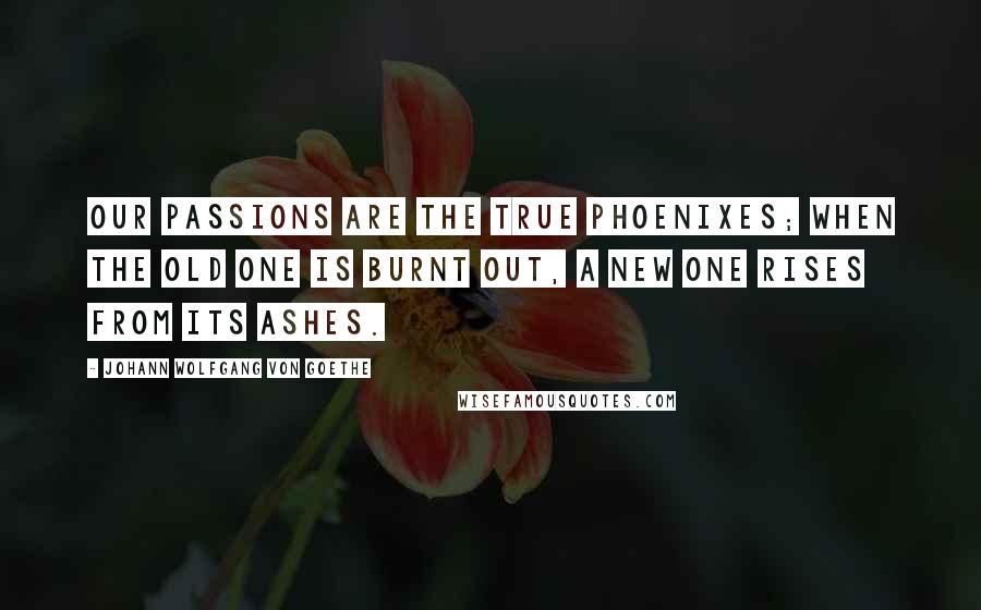 Johann Wolfgang Von Goethe Quotes: Our passions are the true phoenixes; when the old one is burnt out, a new one rises from its ashes.
