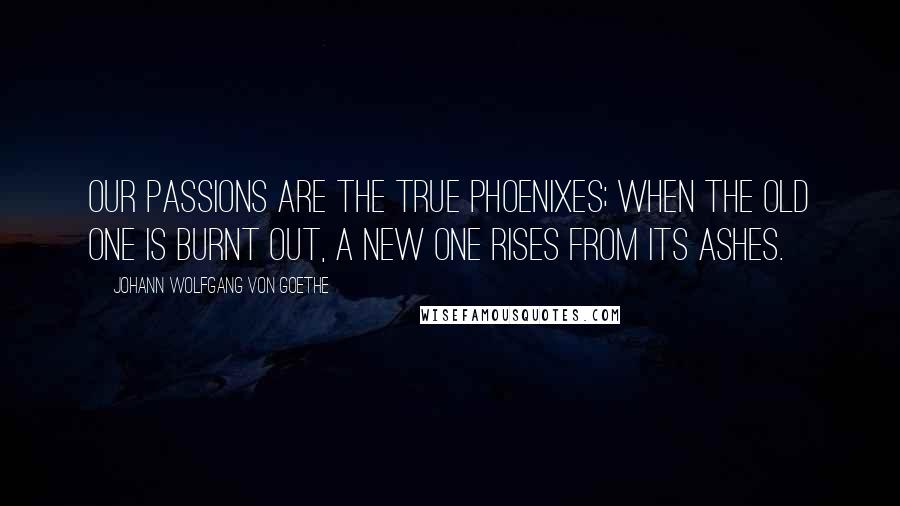 Johann Wolfgang Von Goethe Quotes: Our passions are the true phoenixes; when the old one is burnt out, a new one rises from its ashes.