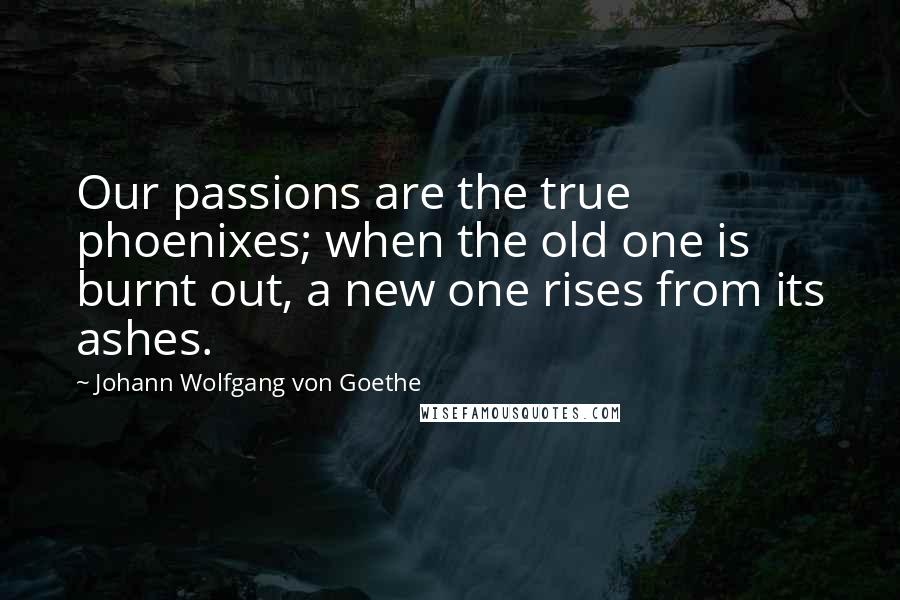 Johann Wolfgang Von Goethe Quotes: Our passions are the true phoenixes; when the old one is burnt out, a new one rises from its ashes.