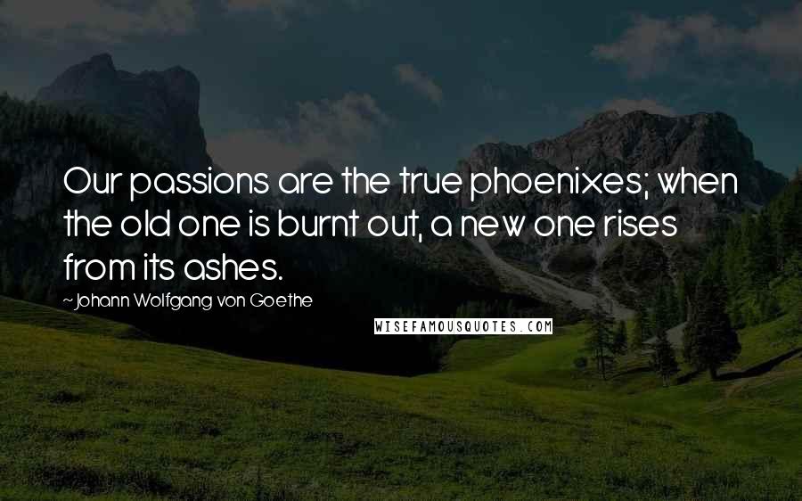 Johann Wolfgang Von Goethe Quotes: Our passions are the true phoenixes; when the old one is burnt out, a new one rises from its ashes.