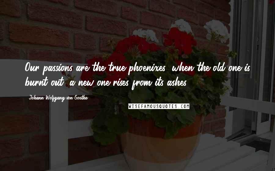 Johann Wolfgang Von Goethe Quotes: Our passions are the true phoenixes; when the old one is burnt out, a new one rises from its ashes.